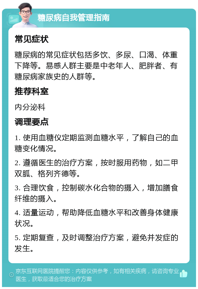 糖尿病自我管理指南 常见症状 糖尿病的常见症状包括多饮、多尿、口渴、体重下降等。易感人群主要是中老年人、肥胖者、有糖尿病家族史的人群等。 推荐科室 内分泌科 调理要点 1. 使用血糖仪定期监测血糖水平，了解自己的血糖变化情况。 2. 遵循医生的治疗方案，按时服用药物，如二甲双胍、格列齐德等。 3. 合理饮食，控制碳水化合物的摄入，增加膳食纤维的摄入。 4. 适量运动，帮助降低血糖水平和改善身体健康状况。 5. 定期复查，及时调整治疗方案，避免并发症的发生。