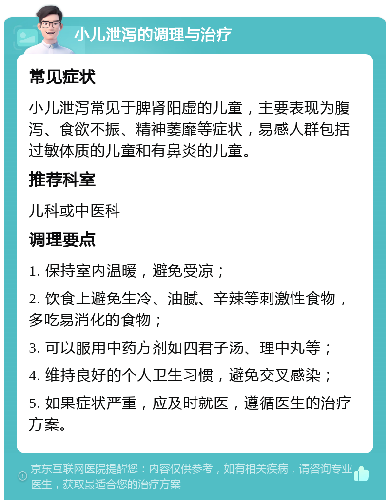 小儿泄泻的调理与治疗 常见症状 小儿泄泻常见于脾肾阳虚的儿童，主要表现为腹泻、食欲不振、精神萎靡等症状，易感人群包括过敏体质的儿童和有鼻炎的儿童。 推荐科室 儿科或中医科 调理要点 1. 保持室内温暖，避免受凉； 2. 饮食上避免生冷、油腻、辛辣等刺激性食物，多吃易消化的食物； 3. 可以服用中药方剂如四君子汤、理中丸等； 4. 维持良好的个人卫生习惯，避免交叉感染； 5. 如果症状严重，应及时就医，遵循医生的治疗方案。