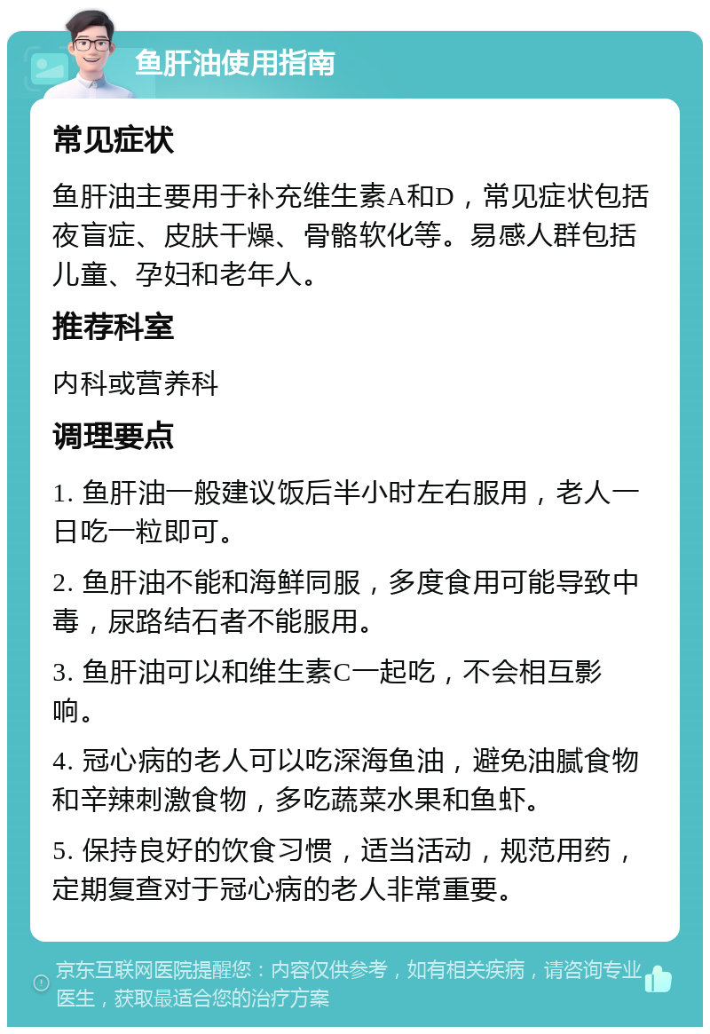 鱼肝油使用指南 常见症状 鱼肝油主要用于补充维生素A和D，常见症状包括夜盲症、皮肤干燥、骨骼软化等。易感人群包括儿童、孕妇和老年人。 推荐科室 内科或营养科 调理要点 1. 鱼肝油一般建议饭后半小时左右服用，老人一日吃一粒即可。 2. 鱼肝油不能和海鲜同服，多度食用可能导致中毒，尿路结石者不能服用。 3. 鱼肝油可以和维生素C一起吃，不会相互影响。 4. 冠心病的老人可以吃深海鱼油，避免油腻食物和辛辣刺激食物，多吃蔬菜水果和鱼虾。 5. 保持良好的饮食习惯，适当活动，规范用药，定期复查对于冠心病的老人非常重要。