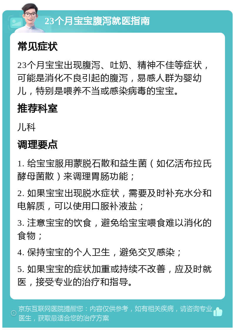 23个月宝宝腹泻就医指南 常见症状 23个月宝宝出现腹泻、吐奶、精神不佳等症状，可能是消化不良引起的腹泻，易感人群为婴幼儿，特别是喂养不当或感染病毒的宝宝。 推荐科室 儿科 调理要点 1. 给宝宝服用蒙脱石散和益生菌（如亿活布拉氏酵母菌散）来调理胃肠功能； 2. 如果宝宝出现脱水症状，需要及时补充水分和电解质，可以使用口服补液盐； 3. 注意宝宝的饮食，避免给宝宝喂食难以消化的食物； 4. 保持宝宝的个人卫生，避免交叉感染； 5. 如果宝宝的症状加重或持续不改善，应及时就医，接受专业的治疗和指导。