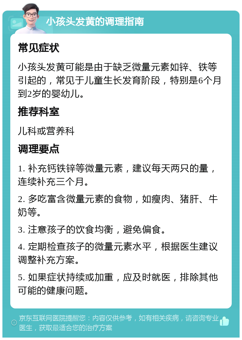 小孩头发黄的调理指南 常见症状 小孩头发黄可能是由于缺乏微量元素如锌、铁等引起的，常见于儿童生长发育阶段，特别是6个月到2岁的婴幼儿。 推荐科室 儿科或营养科 调理要点 1. 补充钙铁锌等微量元素，建议每天两只的量，连续补充三个月。 2. 多吃富含微量元素的食物，如瘦肉、猪肝、牛奶等。 3. 注意孩子的饮食均衡，避免偏食。 4. 定期检查孩子的微量元素水平，根据医生建议调整补充方案。 5. 如果症状持续或加重，应及时就医，排除其他可能的健康问题。