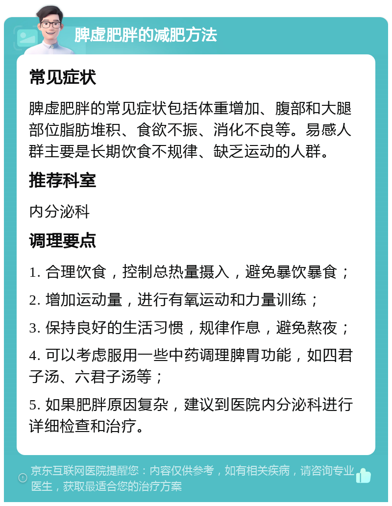 脾虚肥胖的减肥方法 常见症状 脾虚肥胖的常见症状包括体重增加、腹部和大腿部位脂肪堆积、食欲不振、消化不良等。易感人群主要是长期饮食不规律、缺乏运动的人群。 推荐科室 内分泌科 调理要点 1. 合理饮食，控制总热量摄入，避免暴饮暴食； 2. 增加运动量，进行有氧运动和力量训练； 3. 保持良好的生活习惯，规律作息，避免熬夜； 4. 可以考虑服用一些中药调理脾胃功能，如四君子汤、六君子汤等； 5. 如果肥胖原因复杂，建议到医院内分泌科进行详细检查和治疗。