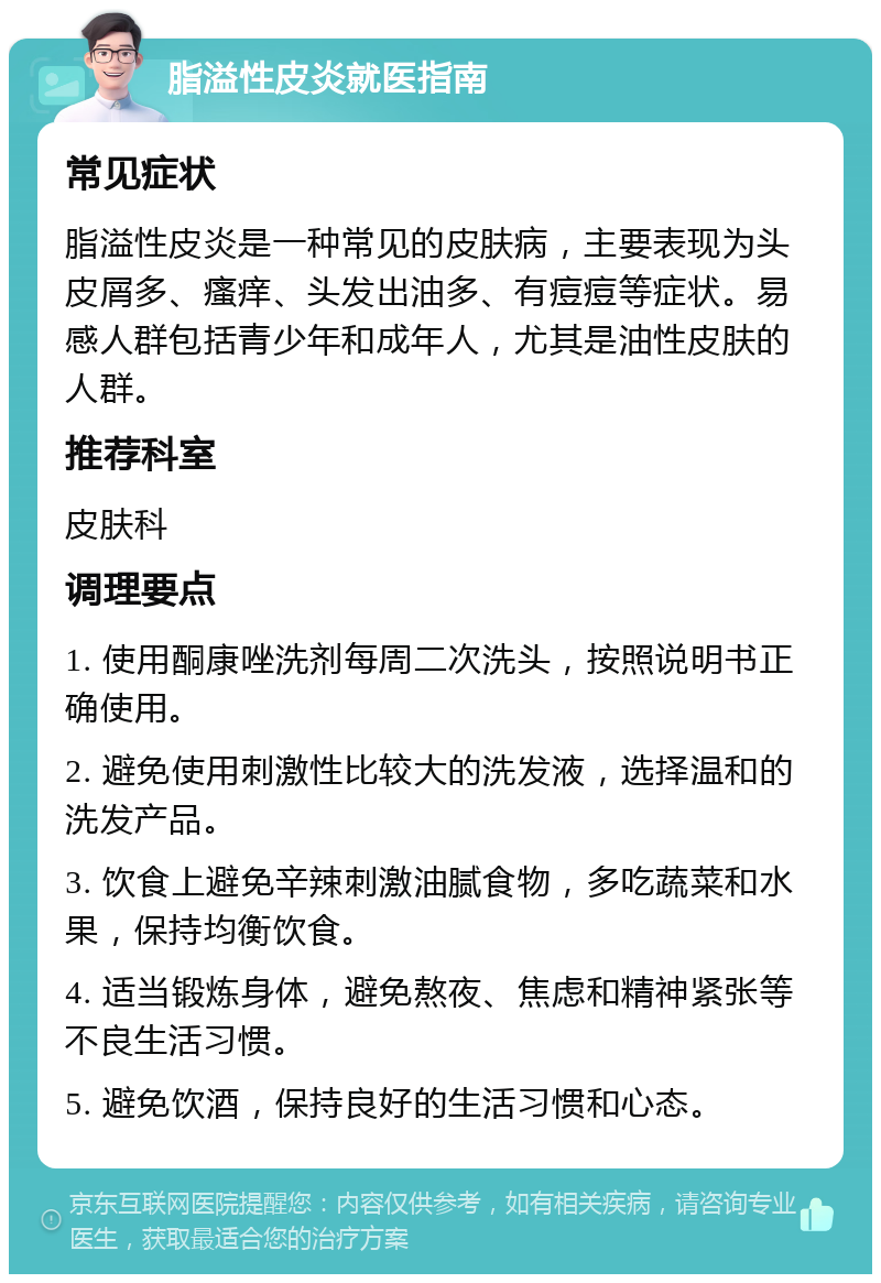 脂溢性皮炎就医指南 常见症状 脂溢性皮炎是一种常见的皮肤病，主要表现为头皮屑多、瘙痒、头发出油多、有痘痘等症状。易感人群包括青少年和成年人，尤其是油性皮肤的人群。 推荐科室 皮肤科 调理要点 1. 使用酮康唑洗剂每周二次洗头，按照说明书正确使用。 2. 避免使用刺激性比较大的洗发液，选择温和的洗发产品。 3. 饮食上避免辛辣刺激油腻食物，多吃蔬菜和水果，保持均衡饮食。 4. 适当锻炼身体，避免熬夜、焦虑和精神紧张等不良生活习惯。 5. 避免饮酒，保持良好的生活习惯和心态。