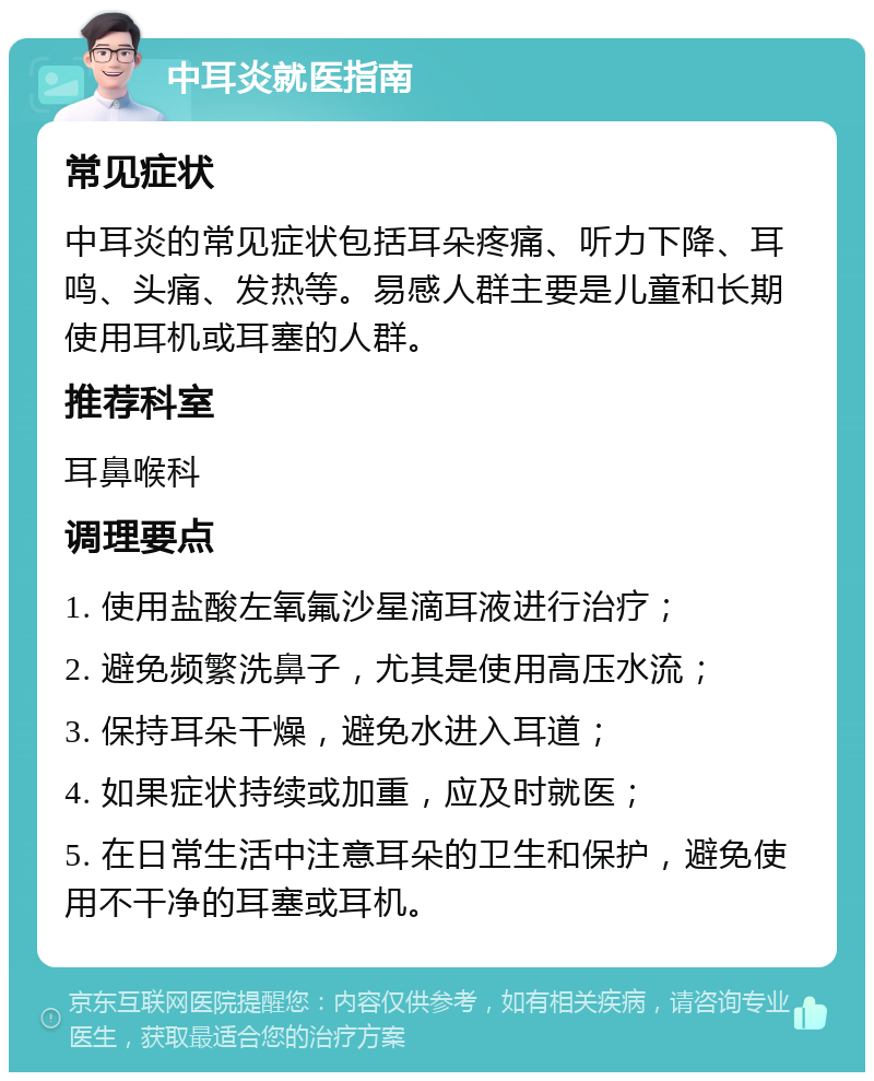 中耳炎就医指南 常见症状 中耳炎的常见症状包括耳朵疼痛、听力下降、耳鸣、头痛、发热等。易感人群主要是儿童和长期使用耳机或耳塞的人群。 推荐科室 耳鼻喉科 调理要点 1. 使用盐酸左氧氟沙星滴耳液进行治疗； 2. 避免频繁洗鼻子，尤其是使用高压水流； 3. 保持耳朵干燥，避免水进入耳道； 4. 如果症状持续或加重，应及时就医； 5. 在日常生活中注意耳朵的卫生和保护，避免使用不干净的耳塞或耳机。