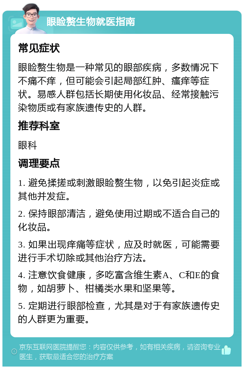 眼睑赘生物就医指南 常见症状 眼睑赘生物是一种常见的眼部疾病，多数情况下不痛不痒，但可能会引起局部红肿、瘙痒等症状。易感人群包括长期使用化妆品、经常接触污染物质或有家族遗传史的人群。 推荐科室 眼科 调理要点 1. 避免揉搓或刺激眼睑赘生物，以免引起炎症或其他并发症。 2. 保持眼部清洁，避免使用过期或不适合自己的化妆品。 3. 如果出现痒痛等症状，应及时就医，可能需要进行手术切除或其他治疗方法。 4. 注意饮食健康，多吃富含维生素A、C和E的食物，如胡萝卜、柑橘类水果和坚果等。 5. 定期进行眼部检查，尤其是对于有家族遗传史的人群更为重要。