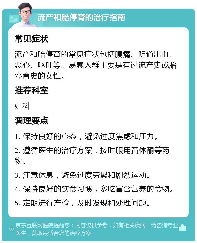 流产和胎停育的治疗指南 常见症状 流产和胎停育的常见症状包括腹痛、阴道出血、恶心、呕吐等。易感人群主要是有过流产史或胎停育史的女性。 推荐科室 妇科 调理要点 1. 保持良好的心态，避免过度焦虑和压力。 2. 遵循医生的治疗方案，按时服用黄体酮等药物。 3. 注意休息，避免过度劳累和剧烈运动。 4. 保持良好的饮食习惯，多吃富含营养的食物。 5. 定期进行产检，及时发现和处理问题。