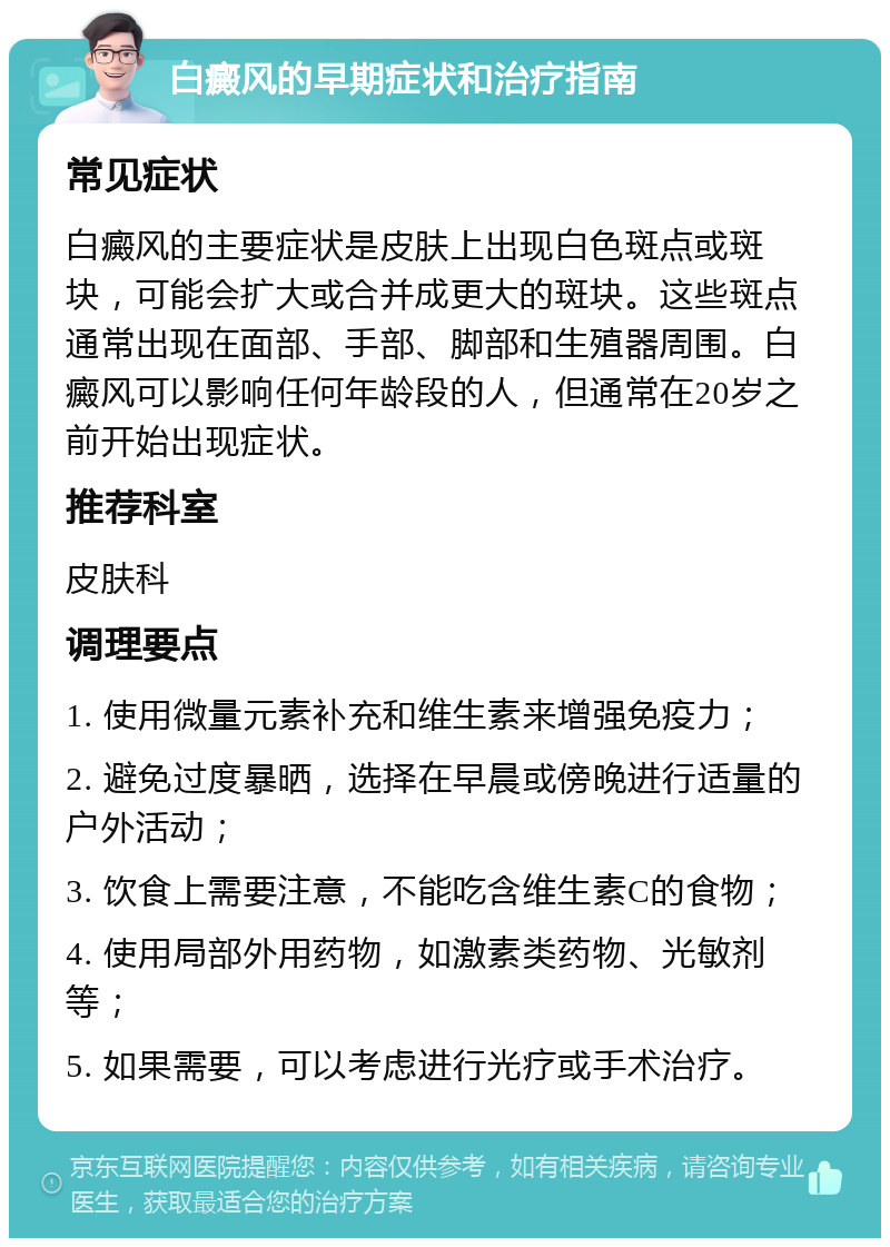 白癜风的早期症状和治疗指南 常见症状 白癜风的主要症状是皮肤上出现白色斑点或斑块，可能会扩大或合并成更大的斑块。这些斑点通常出现在面部、手部、脚部和生殖器周围。白癜风可以影响任何年龄段的人，但通常在20岁之前开始出现症状。 推荐科室 皮肤科 调理要点 1. 使用微量元素补充和维生素来增强免疫力； 2. 避免过度暴晒，选择在早晨或傍晚进行适量的户外活动； 3. 饮食上需要注意，不能吃含维生素C的食物； 4. 使用局部外用药物，如激素类药物、光敏剂等； 5. 如果需要，可以考虑进行光疗或手术治疗。