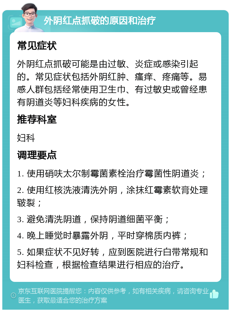 外阴红点抓破的原因和治疗 常见症状 外阴红点抓破可能是由过敏、炎症或感染引起的。常见症状包括外阴红肿、瘙痒、疼痛等。易感人群包括经常使用卫生巾、有过敏史或曾经患有阴道炎等妇科疾病的女性。 推荐科室 妇科 调理要点 1. 使用硝呋太尔制霉菌素栓治疗霉菌性阴道炎； 2. 使用红核洗液清洗外阴，涂抹红霉素软膏处理皲裂； 3. 避免清洗阴道，保持阴道细菌平衡； 4. 晚上睡觉时暴露外阴，平时穿棉质内裤； 5. 如果症状不见好转，应到医院进行白带常规和妇科检查，根据检查结果进行相应的治疗。