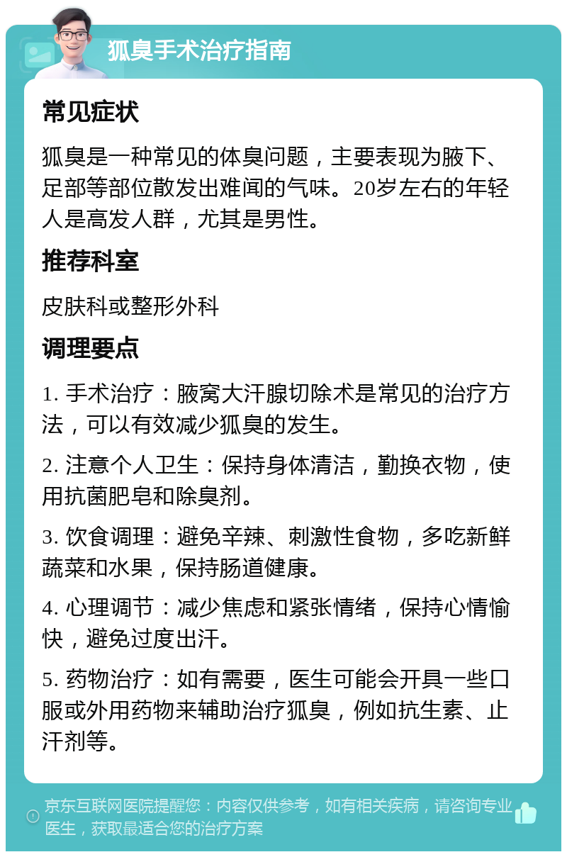 狐臭手术治疗指南 常见症状 狐臭是一种常见的体臭问题，主要表现为腋下、足部等部位散发出难闻的气味。20岁左右的年轻人是高发人群，尤其是男性。 推荐科室 皮肤科或整形外科 调理要点 1. 手术治疗：腋窝大汗腺切除术是常见的治疗方法，可以有效减少狐臭的发生。 2. 注意个人卫生：保持身体清洁，勤换衣物，使用抗菌肥皂和除臭剂。 3. 饮食调理：避免辛辣、刺激性食物，多吃新鲜蔬菜和水果，保持肠道健康。 4. 心理调节：减少焦虑和紧张情绪，保持心情愉快，避免过度出汗。 5. 药物治疗：如有需要，医生可能会开具一些口服或外用药物来辅助治疗狐臭，例如抗生素、止汗剂等。