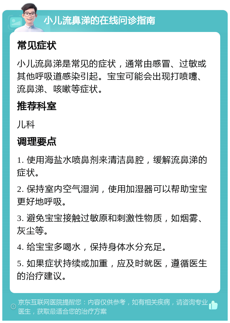 小儿流鼻涕的在线问诊指南 常见症状 小儿流鼻涕是常见的症状，通常由感冒、过敏或其他呼吸道感染引起。宝宝可能会出现打喷嚏、流鼻涕、咳嗽等症状。 推荐科室 儿科 调理要点 1. 使用海盐水喷鼻剂来清洁鼻腔，缓解流鼻涕的症状。 2. 保持室内空气湿润，使用加湿器可以帮助宝宝更好地呼吸。 3. 避免宝宝接触过敏原和刺激性物质，如烟雾、灰尘等。 4. 给宝宝多喝水，保持身体水分充足。 5. 如果症状持续或加重，应及时就医，遵循医生的治疗建议。