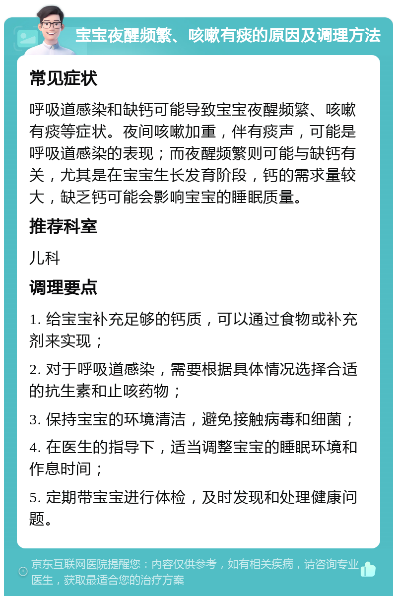 宝宝夜醒频繁、咳嗽有痰的原因及调理方法 常见症状 呼吸道感染和缺钙可能导致宝宝夜醒频繁、咳嗽有痰等症状。夜间咳嗽加重，伴有痰声，可能是呼吸道感染的表现；而夜醒频繁则可能与缺钙有关，尤其是在宝宝生长发育阶段，钙的需求量较大，缺乏钙可能会影响宝宝的睡眠质量。 推荐科室 儿科 调理要点 1. 给宝宝补充足够的钙质，可以通过食物或补充剂来实现； 2. 对于呼吸道感染，需要根据具体情况选择合适的抗生素和止咳药物； 3. 保持宝宝的环境清洁，避免接触病毒和细菌； 4. 在医生的指导下，适当调整宝宝的睡眠环境和作息时间； 5. 定期带宝宝进行体检，及时发现和处理健康问题。