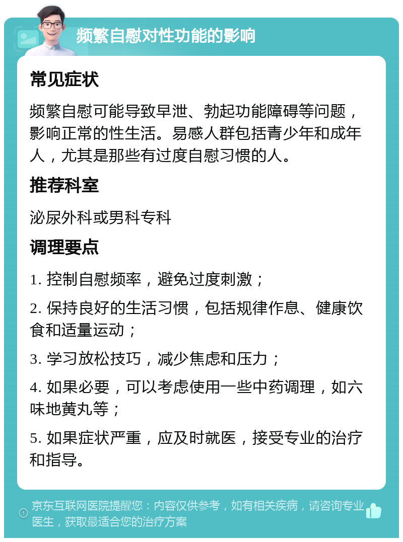 频繁自慰对性功能的影响 常见症状 频繁自慰可能导致早泄、勃起功能障碍等问题，影响正常的性生活。易感人群包括青少年和成年人，尤其是那些有过度自慰习惯的人。 推荐科室 泌尿外科或男科专科 调理要点 1. 控制自慰频率，避免过度刺激； 2. 保持良好的生活习惯，包括规律作息、健康饮食和适量运动； 3. 学习放松技巧，减少焦虑和压力； 4. 如果必要，可以考虑使用一些中药调理，如六味地黄丸等； 5. 如果症状严重，应及时就医，接受专业的治疗和指导。