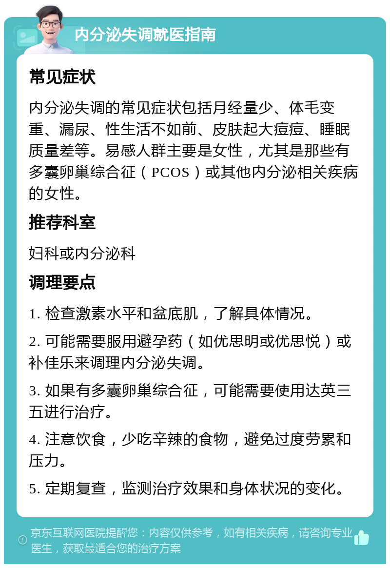 内分泌失调就医指南 常见症状 内分泌失调的常见症状包括月经量少、体毛变重、漏尿、性生活不如前、皮肤起大痘痘、睡眠质量差等。易感人群主要是女性，尤其是那些有多囊卵巢综合征（PCOS）或其他内分泌相关疾病的女性。 推荐科室 妇科或内分泌科 调理要点 1. 检查激素水平和盆底肌，了解具体情况。 2. 可能需要服用避孕药（如优思明或优思悦）或补佳乐来调理内分泌失调。 3. 如果有多囊卵巢综合征，可能需要使用达英三五进行治疗。 4. 注意饮食，少吃辛辣的食物，避免过度劳累和压力。 5. 定期复查，监测治疗效果和身体状况的变化。