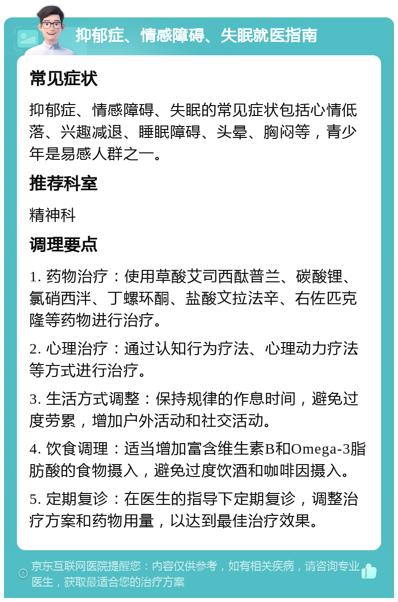 抑郁症、情感障碍、失眠就医指南 常见症状 抑郁症、情感障碍、失眠的常见症状包括心情低落、兴趣减退、睡眠障碍、头晕、胸闷等，青少年是易感人群之一。 推荐科室 精神科 调理要点 1. 药物治疗：使用草酸艾司西酞普兰、碳酸锂、氯硝西泮、丁螺环酮、盐酸文拉法辛、右佐匹克隆等药物进行治疗。 2. 心理治疗：通过认知行为疗法、心理动力疗法等方式进行治疗。 3. 生活方式调整：保持规律的作息时间，避免过度劳累，增加户外活动和社交活动。 4. 饮食调理：适当增加富含维生素B和Omega-3脂肪酸的食物摄入，避免过度饮酒和咖啡因摄入。 5. 定期复诊：在医生的指导下定期复诊，调整治疗方案和药物用量，以达到最佳治疗效果。