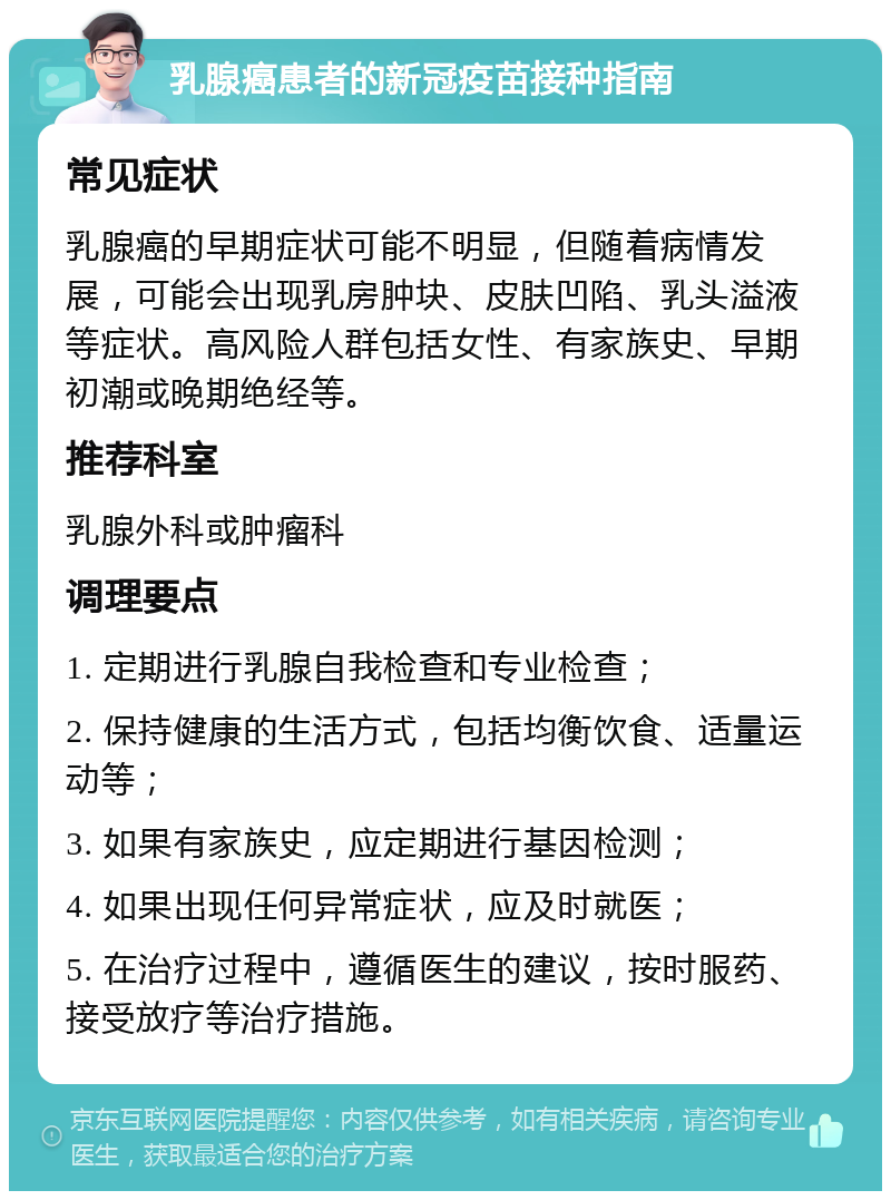 乳腺癌患者的新冠疫苗接种指南 常见症状 乳腺癌的早期症状可能不明显，但随着病情发展，可能会出现乳房肿块、皮肤凹陷、乳头溢液等症状。高风险人群包括女性、有家族史、早期初潮或晚期绝经等。 推荐科室 乳腺外科或肿瘤科 调理要点 1. 定期进行乳腺自我检查和专业检查； 2. 保持健康的生活方式，包括均衡饮食、适量运动等； 3. 如果有家族史，应定期进行基因检测； 4. 如果出现任何异常症状，应及时就医； 5. 在治疗过程中，遵循医生的建议，按时服药、接受放疗等治疗措施。