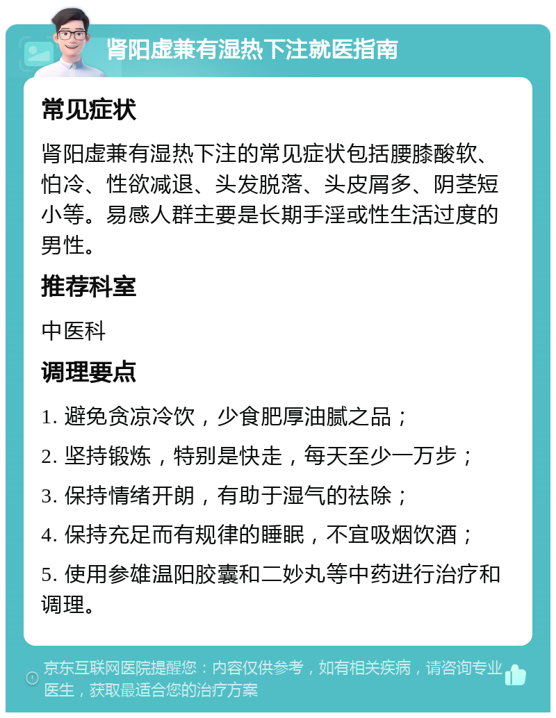 肾阳虚兼有湿热下注就医指南 常见症状 肾阳虚兼有湿热下注的常见症状包括腰膝酸软、怕冷、性欲减退、头发脱落、头皮屑多、阴茎短小等。易感人群主要是长期手淫或性生活过度的男性。 推荐科室 中医科 调理要点 1. 避免贪凉冷饮，少食肥厚油腻之品； 2. 坚持锻炼，特别是快走，每天至少一万步； 3. 保持情绪开朗，有助于湿气的祛除； 4. 保持充足而有规律的睡眠，不宜吸烟饮酒； 5. 使用参雄温阳胶囊和二妙丸等中药进行治疗和调理。