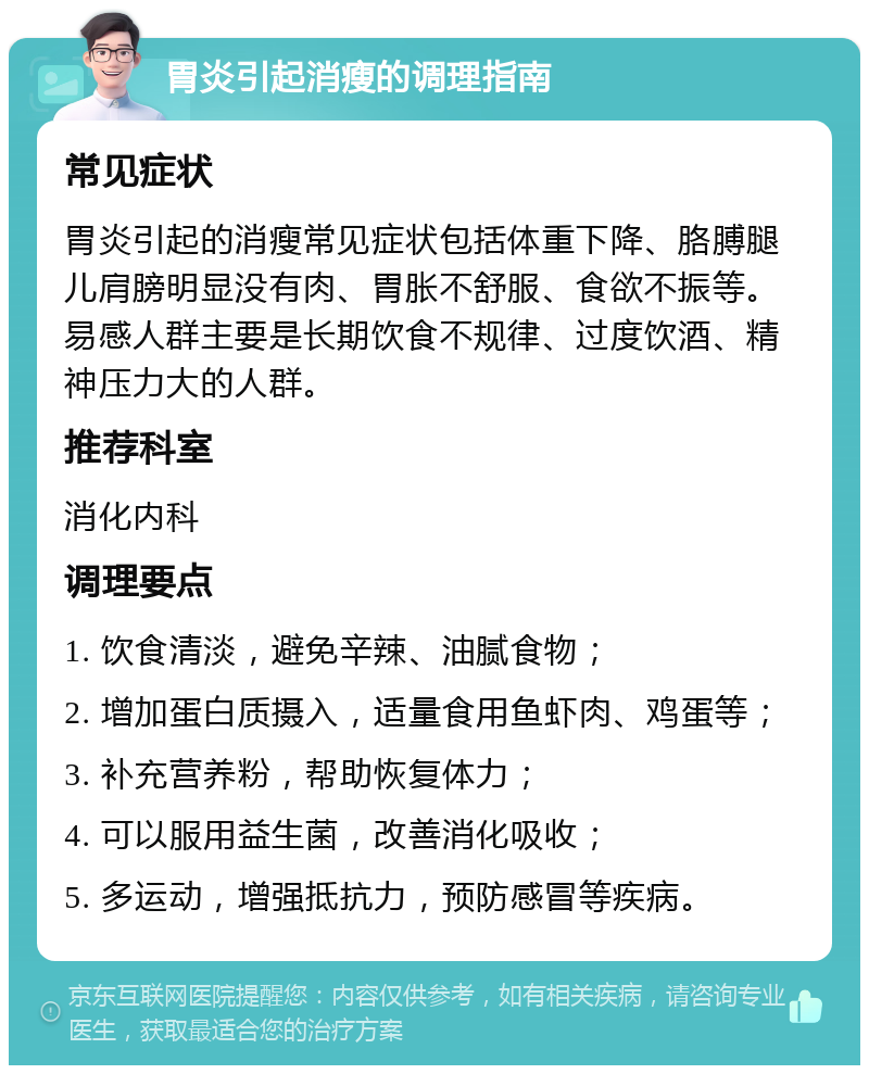 胃炎引起消瘦的调理指南 常见症状 胃炎引起的消瘦常见症状包括体重下降、胳膊腿儿肩膀明显没有肉、胃胀不舒服、食欲不振等。易感人群主要是长期饮食不规律、过度饮酒、精神压力大的人群。 推荐科室 消化内科 调理要点 1. 饮食清淡，避免辛辣、油腻食物； 2. 增加蛋白质摄入，适量食用鱼虾肉、鸡蛋等； 3. 补充营养粉，帮助恢复体力； 4. 可以服用益生菌，改善消化吸收； 5. 多运动，增强抵抗力，预防感冒等疾病。