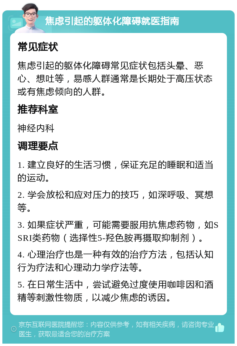 焦虑引起的躯体化障碍就医指南 常见症状 焦虑引起的躯体化障碍常见症状包括头晕、恶心、想吐等，易感人群通常是长期处于高压状态或有焦虑倾向的人群。 推荐科室 神经内科 调理要点 1. 建立良好的生活习惯，保证充足的睡眠和适当的运动。 2. 学会放松和应对压力的技巧，如深呼吸、冥想等。 3. 如果症状严重，可能需要服用抗焦虑药物，如SSRI类药物（选择性5-羟色胺再摄取抑制剂）。 4. 心理治疗也是一种有效的治疗方法，包括认知行为疗法和心理动力学疗法等。 5. 在日常生活中，尝试避免过度使用咖啡因和酒精等刺激性物质，以减少焦虑的诱因。