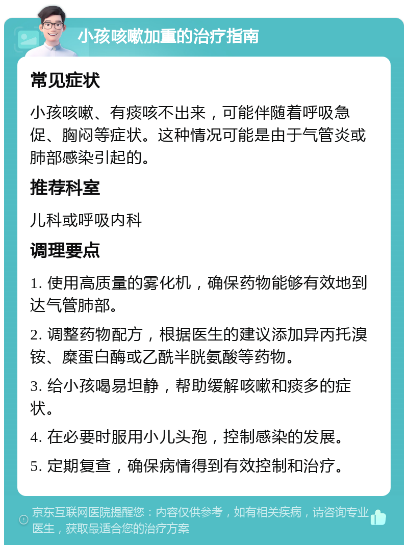 小孩咳嗽加重的治疗指南 常见症状 小孩咳嗽、有痰咳不出来，可能伴随着呼吸急促、胸闷等症状。这种情况可能是由于气管炎或肺部感染引起的。 推荐科室 儿科或呼吸内科 调理要点 1. 使用高质量的雾化机，确保药物能够有效地到达气管肺部。 2. 调整药物配方，根据医生的建议添加异丙托溴铵、糜蛋白酶或乙酰半胱氨酸等药物。 3. 给小孩喝易坦静，帮助缓解咳嗽和痰多的症状。 4. 在必要时服用小儿头孢，控制感染的发展。 5. 定期复查，确保病情得到有效控制和治疗。