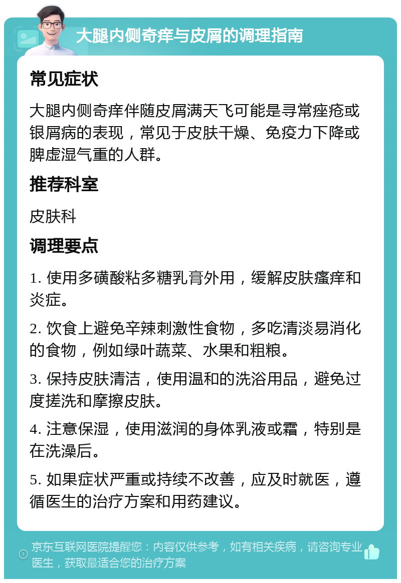 大腿内侧奇痒与皮屑的调理指南 常见症状 大腿内侧奇痒伴随皮屑满天飞可能是寻常痤疮或银屑病的表现，常见于皮肤干燥、免疫力下降或脾虚湿气重的人群。 推荐科室 皮肤科 调理要点 1. 使用多磺酸粘多糖乳膏外用，缓解皮肤瘙痒和炎症。 2. 饮食上避免辛辣刺激性食物，多吃清淡易消化的食物，例如绿叶蔬菜、水果和粗粮。 3. 保持皮肤清洁，使用温和的洗浴用品，避免过度搓洗和摩擦皮肤。 4. 注意保湿，使用滋润的身体乳液或霜，特别是在洗澡后。 5. 如果症状严重或持续不改善，应及时就医，遵循医生的治疗方案和用药建议。