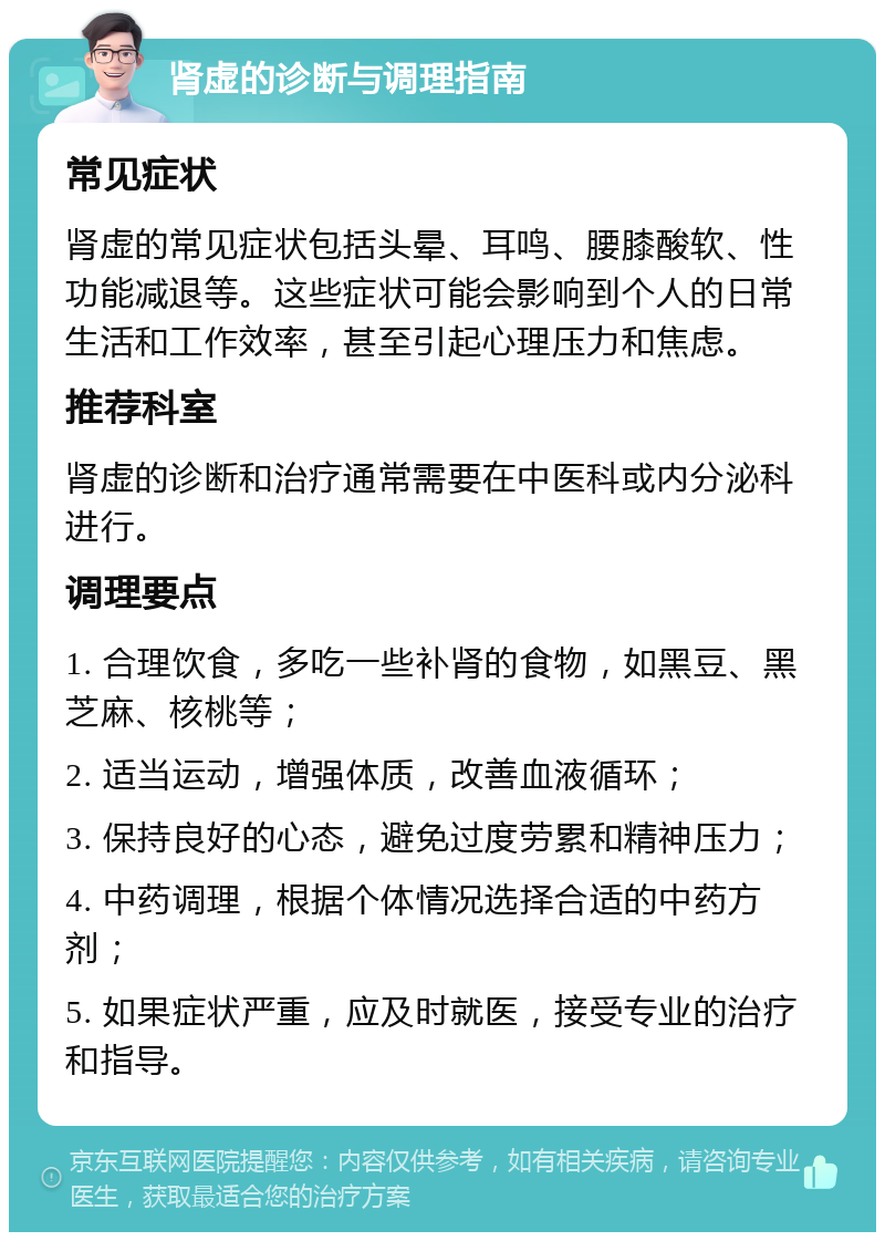 肾虚的诊断与调理指南 常见症状 肾虚的常见症状包括头晕、耳鸣、腰膝酸软、性功能减退等。这些症状可能会影响到个人的日常生活和工作效率，甚至引起心理压力和焦虑。 推荐科室 肾虚的诊断和治疗通常需要在中医科或内分泌科进行。 调理要点 1. 合理饮食，多吃一些补肾的食物，如黑豆、黑芝麻、核桃等； 2. 适当运动，增强体质，改善血液循环； 3. 保持良好的心态，避免过度劳累和精神压力； 4. 中药调理，根据个体情况选择合适的中药方剂； 5. 如果症状严重，应及时就医，接受专业的治疗和指导。