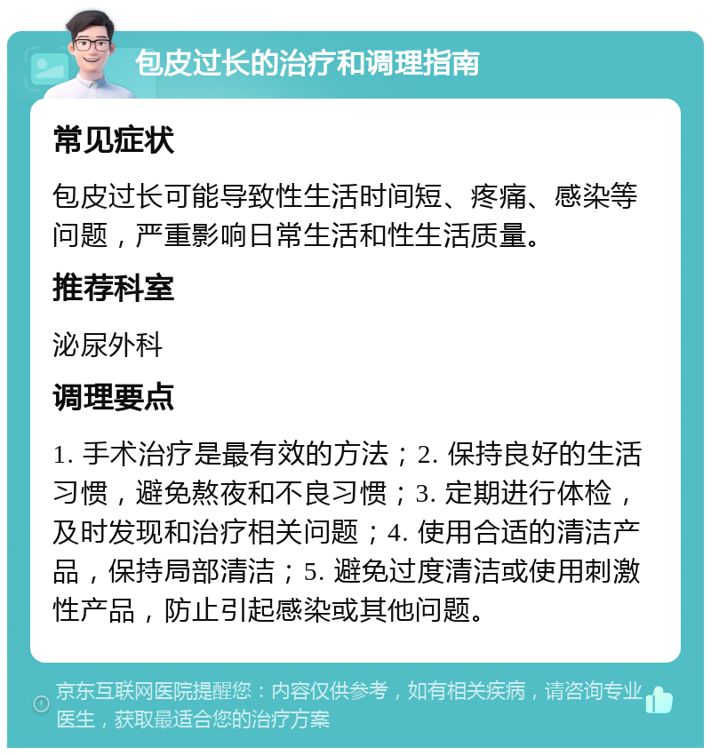 包皮过长的治疗和调理指南 常见症状 包皮过长可能导致性生活时间短、疼痛、感染等问题，严重影响日常生活和性生活质量。 推荐科室 泌尿外科 调理要点 1. 手术治疗是最有效的方法；2. 保持良好的生活习惯，避免熬夜和不良习惯；3. 定期进行体检，及时发现和治疗相关问题；4. 使用合适的清洁产品，保持局部清洁；5. 避免过度清洁或使用刺激性产品，防止引起感染或其他问题。