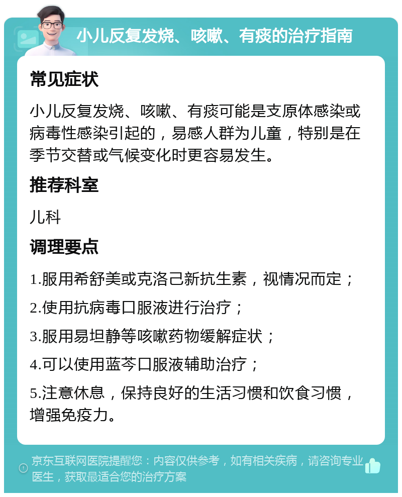 小儿反复发烧、咳嗽、有痰的治疗指南 常见症状 小儿反复发烧、咳嗽、有痰可能是支原体感染或病毒性感染引起的，易感人群为儿童，特别是在季节交替或气候变化时更容易发生。 推荐科室 儿科 调理要点 1.服用希舒美或克洛己新抗生素，视情况而定； 2.使用抗病毒口服液进行治疗； 3.服用易坦静等咳嗽药物缓解症状； 4.可以使用蓝芩口服液辅助治疗； 5.注意休息，保持良好的生活习惯和饮食习惯，增强免疫力。