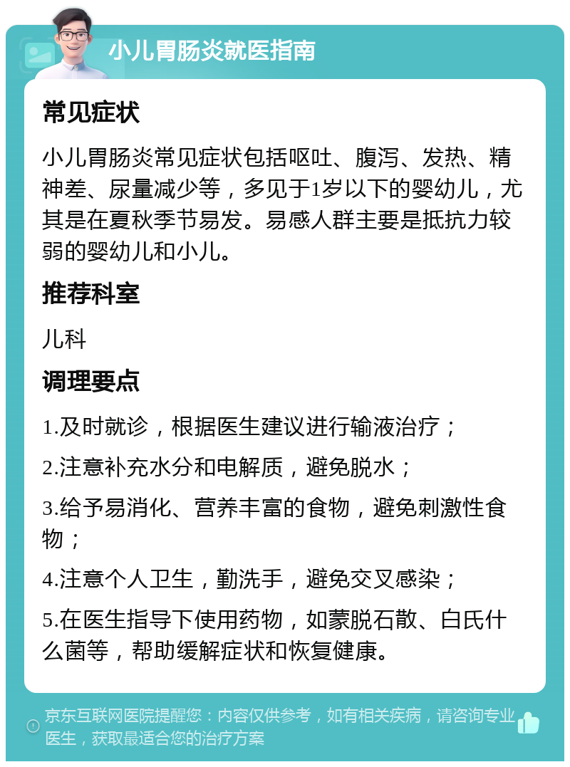 小儿胃肠炎就医指南 常见症状 小儿胃肠炎常见症状包括呕吐、腹泻、发热、精神差、尿量减少等，多见于1岁以下的婴幼儿，尤其是在夏秋季节易发。易感人群主要是抵抗力较弱的婴幼儿和小儿。 推荐科室 儿科 调理要点 1.及时就诊，根据医生建议进行输液治疗； 2.注意补充水分和电解质，避免脱水； 3.给予易消化、营养丰富的食物，避免刺激性食物； 4.注意个人卫生，勤洗手，避免交叉感染； 5.在医生指导下使用药物，如蒙脱石散、白氏什么菌等，帮助缓解症状和恢复健康。