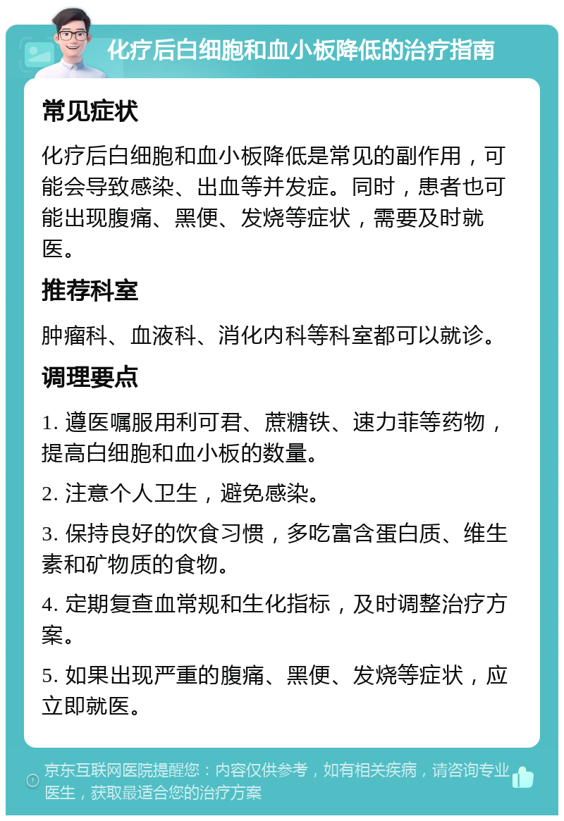 化疗后白细胞和血小板降低的治疗指南 常见症状 化疗后白细胞和血小板降低是常见的副作用，可能会导致感染、出血等并发症。同时，患者也可能出现腹痛、黑便、发烧等症状，需要及时就医。 推荐科室 肿瘤科、血液科、消化内科等科室都可以就诊。 调理要点 1. 遵医嘱服用利可君、蔗糖铁、速力菲等药物，提高白细胞和血小板的数量。 2. 注意个人卫生，避免感染。 3. 保持良好的饮食习惯，多吃富含蛋白质、维生素和矿物质的食物。 4. 定期复查血常规和生化指标，及时调整治疗方案。 5. 如果出现严重的腹痛、黑便、发烧等症状，应立即就医。