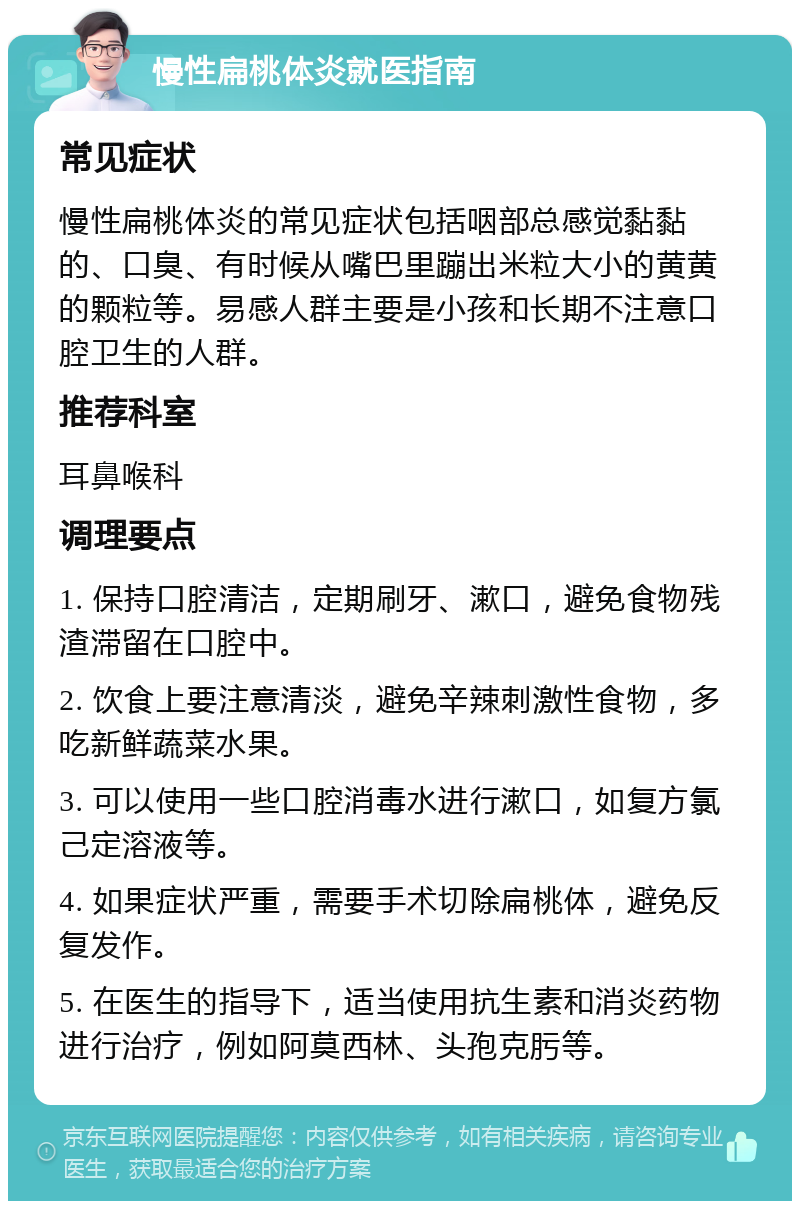 慢性扁桃体炎就医指南 常见症状 慢性扁桃体炎的常见症状包括咽部总感觉黏黏的、口臭、有时候从嘴巴里蹦出米粒大小的黄黄的颗粒等。易感人群主要是小孩和长期不注意口腔卫生的人群。 推荐科室 耳鼻喉科 调理要点 1. 保持口腔清洁，定期刷牙、漱口，避免食物残渣滞留在口腔中。 2. 饮食上要注意清淡，避免辛辣刺激性食物，多吃新鲜蔬菜水果。 3. 可以使用一些口腔消毒水进行漱口，如复方氯己定溶液等。 4. 如果症状严重，需要手术切除扁桃体，避免反复发作。 5. 在医生的指导下，适当使用抗生素和消炎药物进行治疗，例如阿莫西林、头孢克肟等。