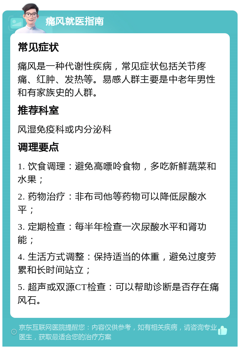 痛风就医指南 常见症状 痛风是一种代谢性疾病，常见症状包括关节疼痛、红肿、发热等。易感人群主要是中老年男性和有家族史的人群。 推荐科室 风湿免疫科或内分泌科 调理要点 1. 饮食调理：避免高嘌呤食物，多吃新鲜蔬菜和水果； 2. 药物治疗：非布司他等药物可以降低尿酸水平； 3. 定期检查：每半年检查一次尿酸水平和肾功能； 4. 生活方式调整：保持适当的体重，避免过度劳累和长时间站立； 5. 超声或双源CT检查：可以帮助诊断是否存在痛风石。