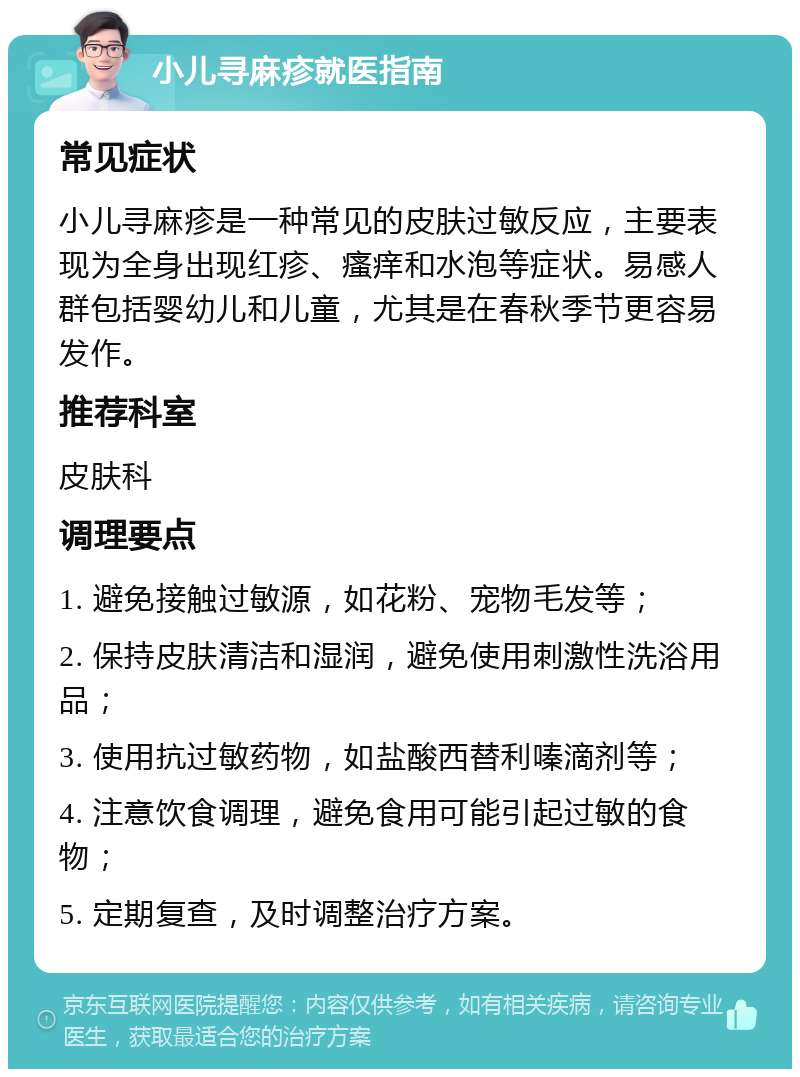 小儿寻麻疹就医指南 常见症状 小儿寻麻疹是一种常见的皮肤过敏反应，主要表现为全身出现红疹、瘙痒和水泡等症状。易感人群包括婴幼儿和儿童，尤其是在春秋季节更容易发作。 推荐科室 皮肤科 调理要点 1. 避免接触过敏源，如花粉、宠物毛发等； 2. 保持皮肤清洁和湿润，避免使用刺激性洗浴用品； 3. 使用抗过敏药物，如盐酸西替利嗪滴剂等； 4. 注意饮食调理，避免食用可能引起过敏的食物； 5. 定期复查，及时调整治疗方案。