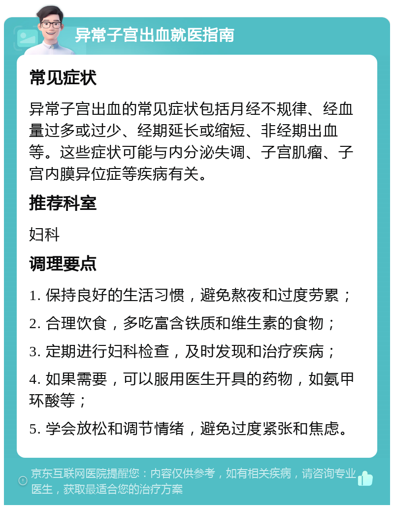 异常子宫出血就医指南 常见症状 异常子宫出血的常见症状包括月经不规律、经血量过多或过少、经期延长或缩短、非经期出血等。这些症状可能与内分泌失调、子宫肌瘤、子宫内膜异位症等疾病有关。 推荐科室 妇科 调理要点 1. 保持良好的生活习惯，避免熬夜和过度劳累； 2. 合理饮食，多吃富含铁质和维生素的食物； 3. 定期进行妇科检查，及时发现和治疗疾病； 4. 如果需要，可以服用医生开具的药物，如氨甲环酸等； 5. 学会放松和调节情绪，避免过度紧张和焦虑。