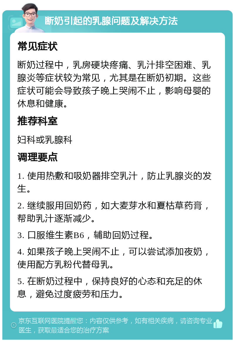 断奶引起的乳腺问题及解决方法 常见症状 断奶过程中，乳房硬块疼痛、乳汁排空困难、乳腺炎等症状较为常见，尤其是在断奶初期。这些症状可能会导致孩子晚上哭闹不止，影响母婴的休息和健康。 推荐科室 妇科或乳腺科 调理要点 1. 使用热敷和吸奶器排空乳汁，防止乳腺炎的发生。 2. 继续服用回奶药，如大麦芽水和夏枯草药膏，帮助乳汁逐渐减少。 3. 口服维生素B6，辅助回奶过程。 4. 如果孩子晚上哭闹不止，可以尝试添加夜奶，使用配方乳粉代替母乳。 5. 在断奶过程中，保持良好的心态和充足的休息，避免过度疲劳和压力。