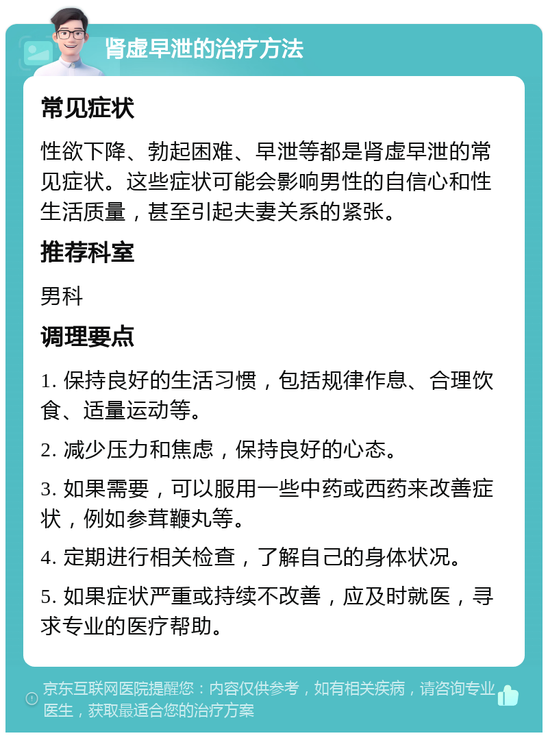 肾虚早泄的治疗方法 常见症状 性欲下降、勃起困难、早泄等都是肾虚早泄的常见症状。这些症状可能会影响男性的自信心和性生活质量，甚至引起夫妻关系的紧张。 推荐科室 男科 调理要点 1. 保持良好的生活习惯，包括规律作息、合理饮食、适量运动等。 2. 减少压力和焦虑，保持良好的心态。 3. 如果需要，可以服用一些中药或西药来改善症状，例如参茸鞭丸等。 4. 定期进行相关检查，了解自己的身体状况。 5. 如果症状严重或持续不改善，应及时就医，寻求专业的医疗帮助。