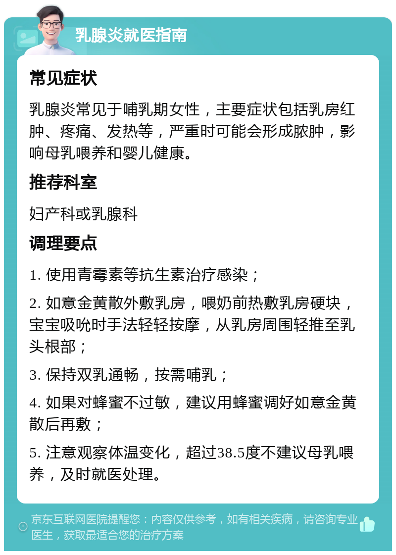 乳腺炎就医指南 常见症状 乳腺炎常见于哺乳期女性，主要症状包括乳房红肿、疼痛、发热等，严重时可能会形成脓肿，影响母乳喂养和婴儿健康。 推荐科室 妇产科或乳腺科 调理要点 1. 使用青霉素等抗生素治疗感染； 2. 如意金黄散外敷乳房，喂奶前热敷乳房硬块，宝宝吸吮时手法轻轻按摩，从乳房周围轻推至乳头根部； 3. 保持双乳通畅，按需哺乳； 4. 如果对蜂蜜不过敏，建议用蜂蜜调好如意金黄散后再敷； 5. 注意观察体温变化，超过38.5度不建议母乳喂养，及时就医处理。