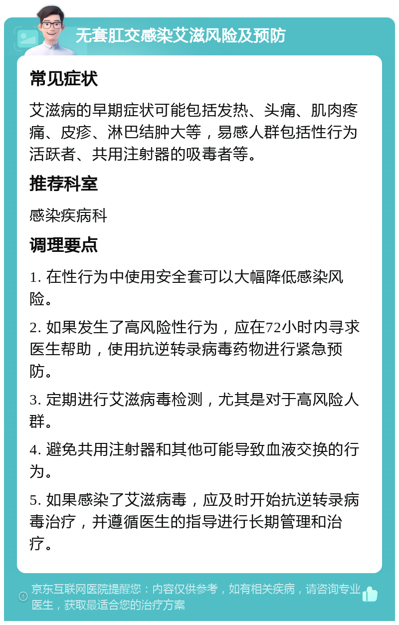 无套肛交感染艾滋风险及预防 常见症状 艾滋病的早期症状可能包括发热、头痛、肌肉疼痛、皮疹、淋巴结肿大等，易感人群包括性行为活跃者、共用注射器的吸毒者等。 推荐科室 感染疾病科 调理要点 1. 在性行为中使用安全套可以大幅降低感染风险。 2. 如果发生了高风险性行为，应在72小时内寻求医生帮助，使用抗逆转录病毒药物进行紧急预防。 3. 定期进行艾滋病毒检测，尤其是对于高风险人群。 4. 避免共用注射器和其他可能导致血液交换的行为。 5. 如果感染了艾滋病毒，应及时开始抗逆转录病毒治疗，并遵循医生的指导进行长期管理和治疗。