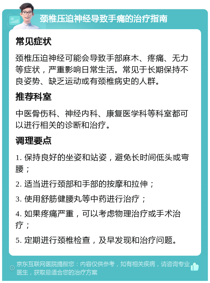 颈椎压迫神经导致手痛的治疗指南 常见症状 颈椎压迫神经可能会导致手部麻木、疼痛、无力等症状，严重影响日常生活。常见于长期保持不良姿势、缺乏运动或有颈椎病史的人群。 推荐科室 中医骨伤科、神经内科、康复医学科等科室都可以进行相关的诊断和治疗。 调理要点 1. 保持良好的坐姿和站姿，避免长时间低头或弯腰； 2. 适当进行颈部和手部的按摩和拉伸； 3. 使用舒筋健腰丸等中药进行治疗； 4. 如果疼痛严重，可以考虑物理治疗或手术治疗； 5. 定期进行颈椎检查，及早发现和治疗问题。