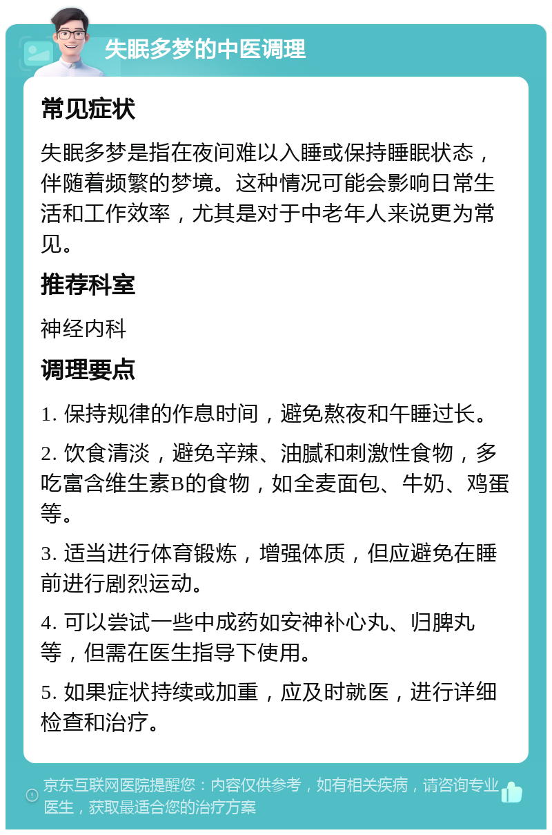 失眠多梦的中医调理 常见症状 失眠多梦是指在夜间难以入睡或保持睡眠状态，伴随着频繁的梦境。这种情况可能会影响日常生活和工作效率，尤其是对于中老年人来说更为常见。 推荐科室 神经内科 调理要点 1. 保持规律的作息时间，避免熬夜和午睡过长。 2. 饮食清淡，避免辛辣、油腻和刺激性食物，多吃富含维生素B的食物，如全麦面包、牛奶、鸡蛋等。 3. 适当进行体育锻炼，增强体质，但应避免在睡前进行剧烈运动。 4. 可以尝试一些中成药如安神补心丸、归脾丸等，但需在医生指导下使用。 5. 如果症状持续或加重，应及时就医，进行详细检查和治疗。