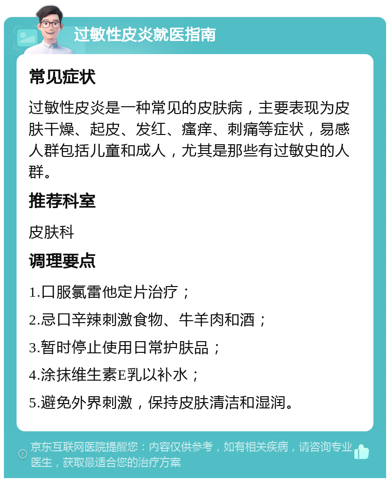 过敏性皮炎就医指南 常见症状 过敏性皮炎是一种常见的皮肤病，主要表现为皮肤干燥、起皮、发红、瘙痒、刺痛等症状，易感人群包括儿童和成人，尤其是那些有过敏史的人群。 推荐科室 皮肤科 调理要点 1.口服氯雷他定片治疗； 2.忌口辛辣刺激食物、牛羊肉和酒； 3.暂时停止使用日常护肤品； 4.涂抹维生素E乳以补水； 5.避免外界刺激，保持皮肤清洁和湿润。