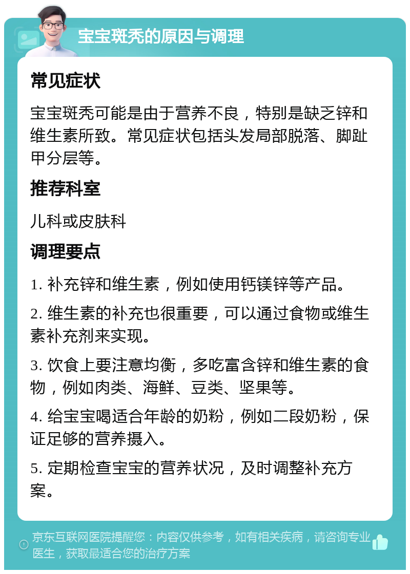 宝宝斑秃的原因与调理 常见症状 宝宝斑秃可能是由于营养不良，特别是缺乏锌和维生素所致。常见症状包括头发局部脱落、脚趾甲分层等。 推荐科室 儿科或皮肤科 调理要点 1. 补充锌和维生素，例如使用钙镁锌等产品。 2. 维生素的补充也很重要，可以通过食物或维生素补充剂来实现。 3. 饮食上要注意均衡，多吃富含锌和维生素的食物，例如肉类、海鲜、豆类、坚果等。 4. 给宝宝喝适合年龄的奶粉，例如二段奶粉，保证足够的营养摄入。 5. 定期检查宝宝的营养状况，及时调整补充方案。