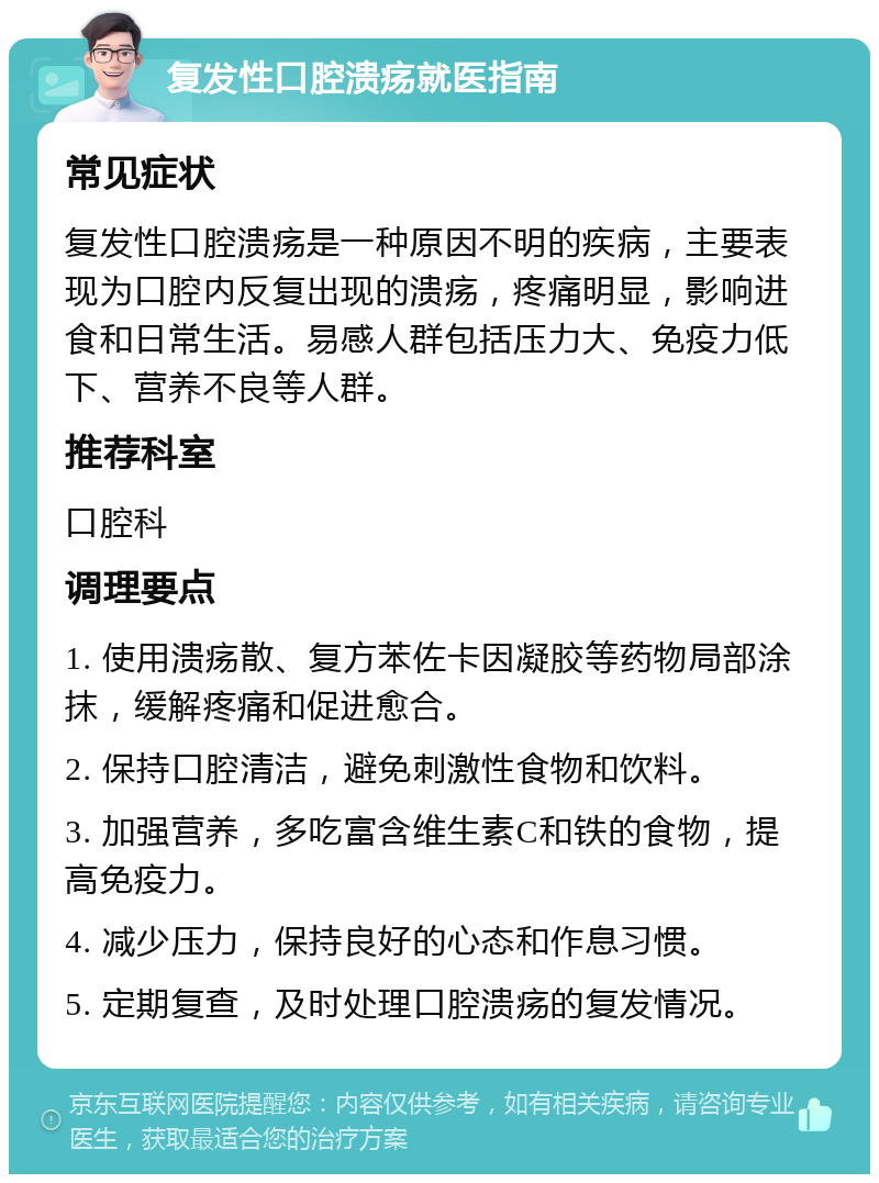 复发性口腔溃疡就医指南 常见症状 复发性口腔溃疡是一种原因不明的疾病，主要表现为口腔内反复出现的溃疡，疼痛明显，影响进食和日常生活。易感人群包括压力大、免疫力低下、营养不良等人群。 推荐科室 口腔科 调理要点 1. 使用溃疡散、复方苯佐卡因凝胶等药物局部涂抹，缓解疼痛和促进愈合。 2. 保持口腔清洁，避免刺激性食物和饮料。 3. 加强营养，多吃富含维生素C和铁的食物，提高免疫力。 4. 减少压力，保持良好的心态和作息习惯。 5. 定期复查，及时处理口腔溃疡的复发情况。