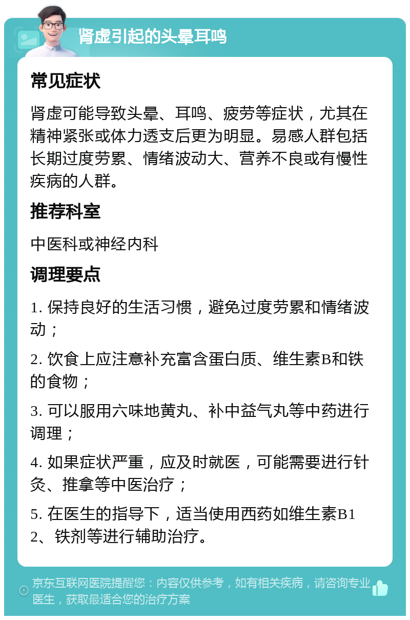 肾虚引起的头晕耳鸣 常见症状 肾虚可能导致头晕、耳鸣、疲劳等症状，尤其在精神紧张或体力透支后更为明显。易感人群包括长期过度劳累、情绪波动大、营养不良或有慢性疾病的人群。 推荐科室 中医科或神经内科 调理要点 1. 保持良好的生活习惯，避免过度劳累和情绪波动； 2. 饮食上应注意补充富含蛋白质、维生素B和铁的食物； 3. 可以服用六味地黄丸、补中益气丸等中药进行调理； 4. 如果症状严重，应及时就医，可能需要进行针灸、推拿等中医治疗； 5. 在医生的指导下，适当使用西药如维生素B12、铁剂等进行辅助治疗。