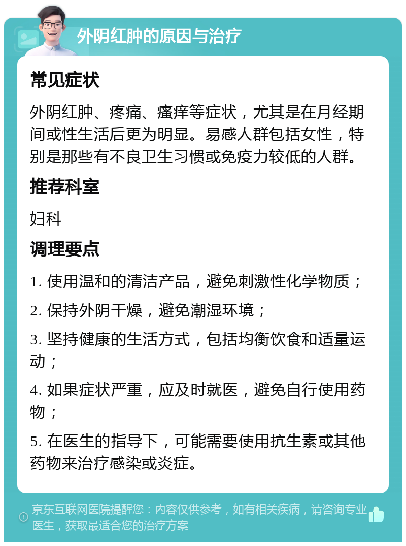 外阴红肿的原因与治疗 常见症状 外阴红肿、疼痛、瘙痒等症状，尤其是在月经期间或性生活后更为明显。易感人群包括女性，特别是那些有不良卫生习惯或免疫力较低的人群。 推荐科室 妇科 调理要点 1. 使用温和的清洁产品，避免刺激性化学物质； 2. 保持外阴干燥，避免潮湿环境； 3. 坚持健康的生活方式，包括均衡饮食和适量运动； 4. 如果症状严重，应及时就医，避免自行使用药物； 5. 在医生的指导下，可能需要使用抗生素或其他药物来治疗感染或炎症。