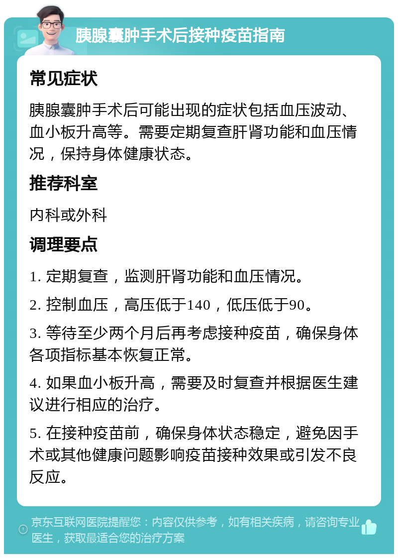 胰腺囊肿手术后接种疫苗指南 常见症状 胰腺囊肿手术后可能出现的症状包括血压波动、血小板升高等。需要定期复查肝肾功能和血压情况，保持身体健康状态。 推荐科室 内科或外科 调理要点 1. 定期复查，监测肝肾功能和血压情况。 2. 控制血压，高压低于140，低压低于90。 3. 等待至少两个月后再考虑接种疫苗，确保身体各项指标基本恢复正常。 4. 如果血小板升高，需要及时复查并根据医生建议进行相应的治疗。 5. 在接种疫苗前，确保身体状态稳定，避免因手术或其他健康问题影响疫苗接种效果或引发不良反应。