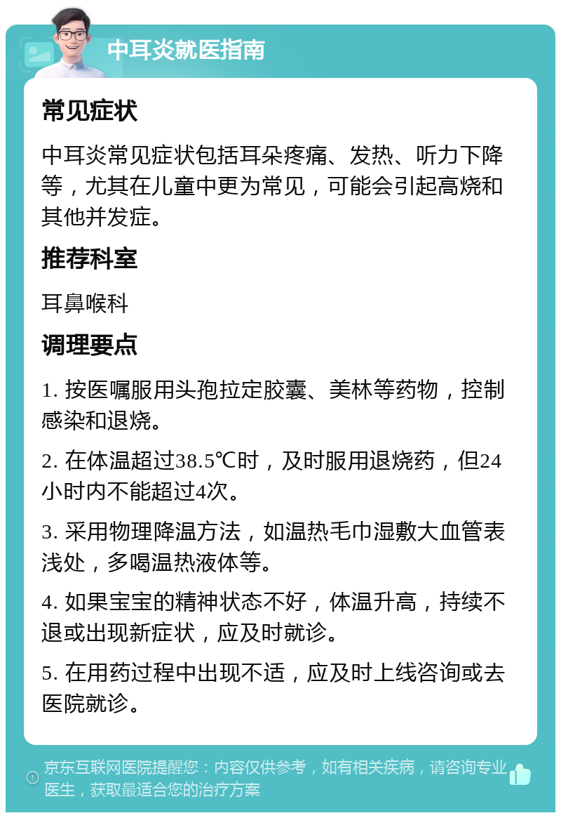 中耳炎就医指南 常见症状 中耳炎常见症状包括耳朵疼痛、发热、听力下降等，尤其在儿童中更为常见，可能会引起高烧和其他并发症。 推荐科室 耳鼻喉科 调理要点 1. 按医嘱服用头孢拉定胶囊、美林等药物，控制感染和退烧。 2. 在体温超过38.5℃时，及时服用退烧药，但24小时内不能超过4次。 3. 采用物理降温方法，如温热毛巾湿敷大血管表浅处，多喝温热液体等。 4. 如果宝宝的精神状态不好，体温升高，持续不退或出现新症状，应及时就诊。 5. 在用药过程中出现不适，应及时上线咨询或去医院就诊。