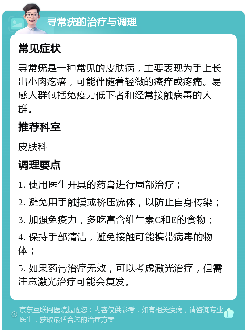 寻常疣的治疗与调理 常见症状 寻常疣是一种常见的皮肤病，主要表现为手上长出小肉疙瘩，可能伴随着轻微的瘙痒或疼痛。易感人群包括免疫力低下者和经常接触病毒的人群。 推荐科室 皮肤科 调理要点 1. 使用医生开具的药膏进行局部治疗； 2. 避免用手触摸或挤压疣体，以防止自身传染； 3. 加强免疫力，多吃富含维生素C和E的食物； 4. 保持手部清洁，避免接触可能携带病毒的物体； 5. 如果药膏治疗无效，可以考虑激光治疗，但需注意激光治疗可能会复发。