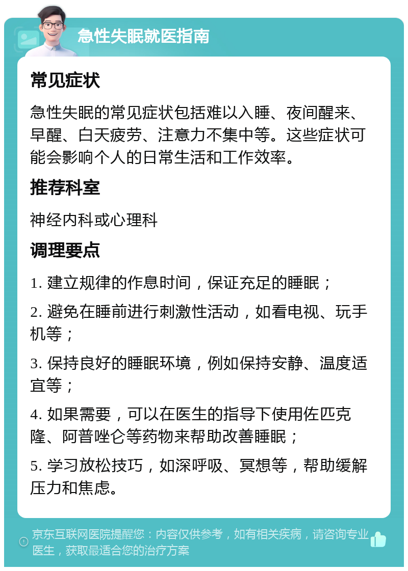 急性失眠就医指南 常见症状 急性失眠的常见症状包括难以入睡、夜间醒来、早醒、白天疲劳、注意力不集中等。这些症状可能会影响个人的日常生活和工作效率。 推荐科室 神经内科或心理科 调理要点 1. 建立规律的作息时间，保证充足的睡眠； 2. 避免在睡前进行刺激性活动，如看电视、玩手机等； 3. 保持良好的睡眠环境，例如保持安静、温度适宜等； 4. 如果需要，可以在医生的指导下使用佐匹克隆、阿普唑仑等药物来帮助改善睡眠； 5. 学习放松技巧，如深呼吸、冥想等，帮助缓解压力和焦虑。