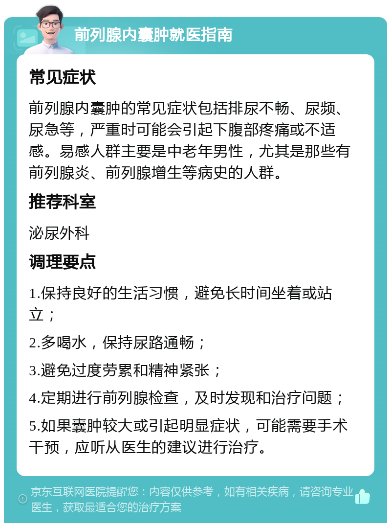 前列腺内囊肿就医指南 常见症状 前列腺内囊肿的常见症状包括排尿不畅、尿频、尿急等，严重时可能会引起下腹部疼痛或不适感。易感人群主要是中老年男性，尤其是那些有前列腺炎、前列腺增生等病史的人群。 推荐科室 泌尿外科 调理要点 1.保持良好的生活习惯，避免长时间坐着或站立； 2.多喝水，保持尿路通畅； 3.避免过度劳累和精神紧张； 4.定期进行前列腺检查，及时发现和治疗问题； 5.如果囊肿较大或引起明显症状，可能需要手术干预，应听从医生的建议进行治疗。