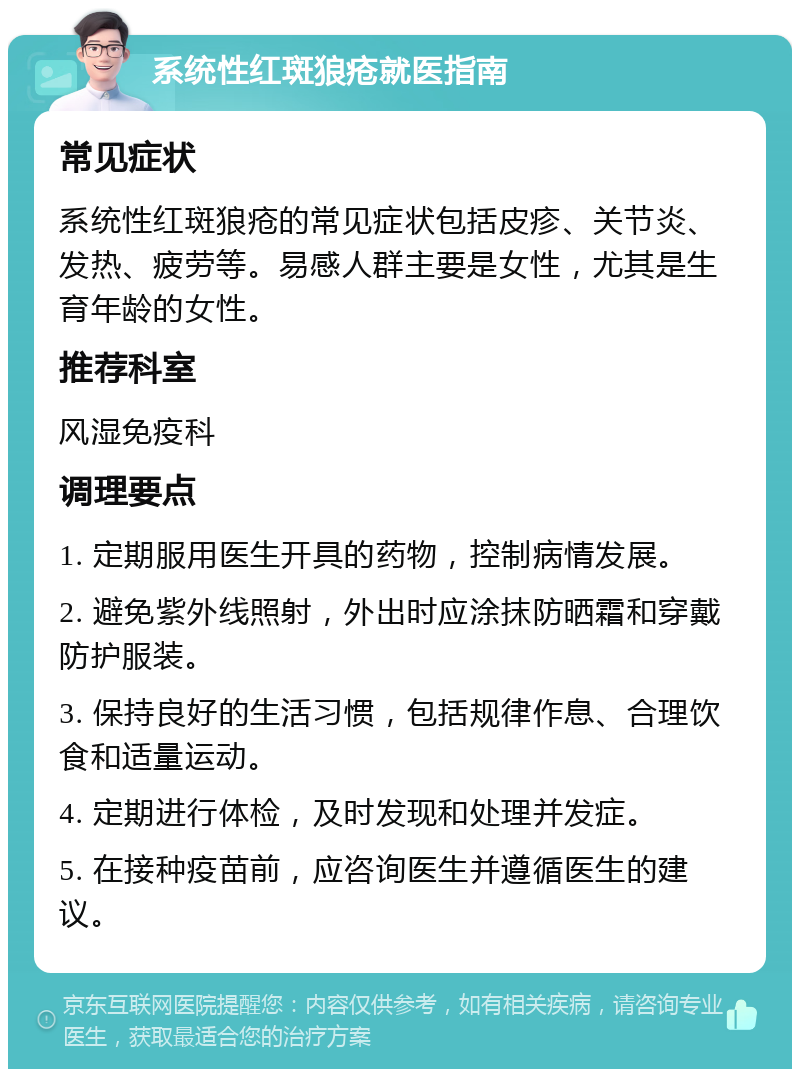 系统性红斑狼疮就医指南 常见症状 系统性红斑狼疮的常见症状包括皮疹、关节炎、发热、疲劳等。易感人群主要是女性，尤其是生育年龄的女性。 推荐科室 风湿免疫科 调理要点 1. 定期服用医生开具的药物，控制病情发展。 2. 避免紫外线照射，外出时应涂抹防晒霜和穿戴防护服装。 3. 保持良好的生活习惯，包括规律作息、合理饮食和适量运动。 4. 定期进行体检，及时发现和处理并发症。 5. 在接种疫苗前，应咨询医生并遵循医生的建议。